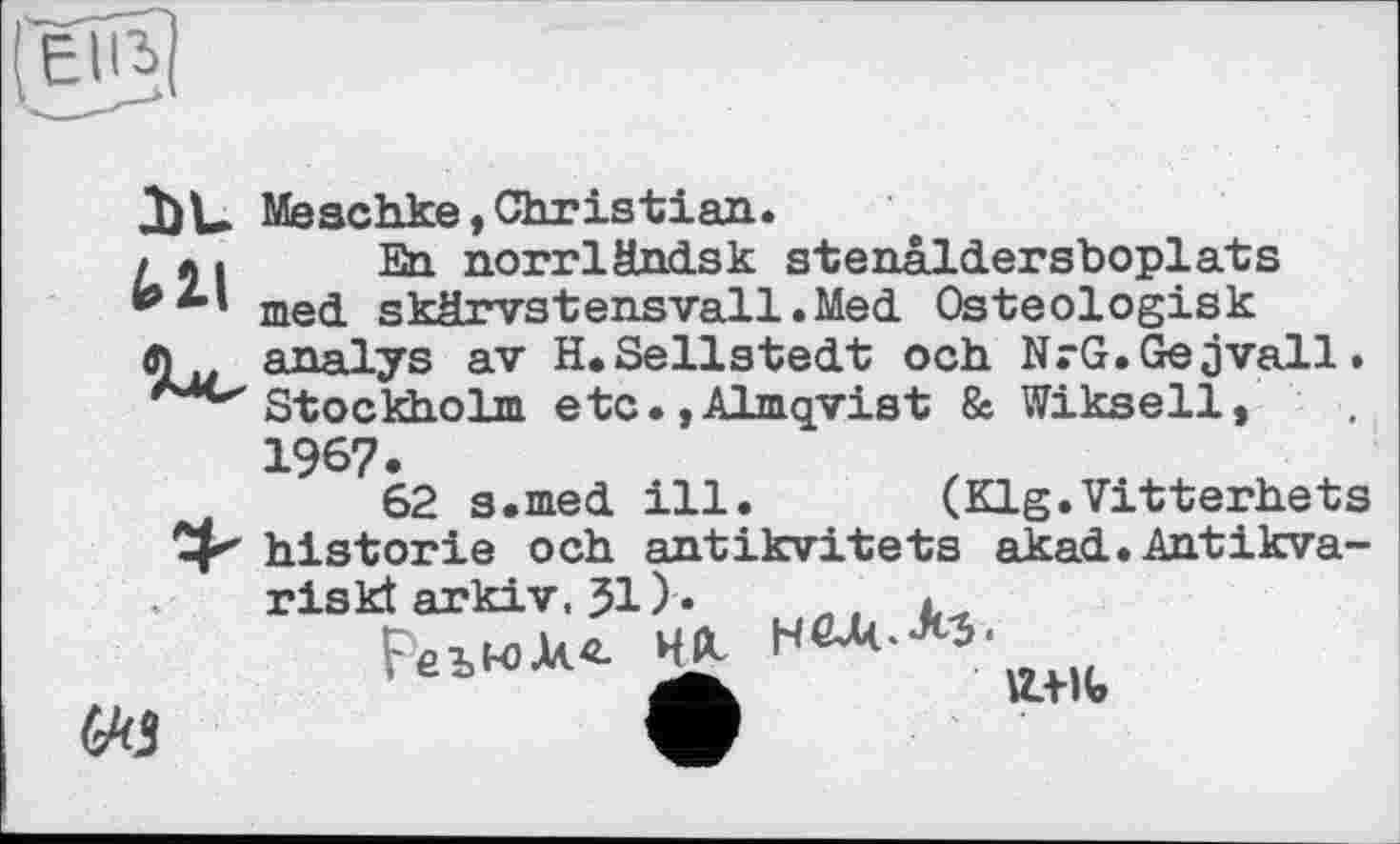 ﻿Jbu Meschke, Christian.
/ л I En norrländsk stenâldersboplats med skârvstensvall.Med Osteologisk
analys av H. Sellstedt och NrG.Gejvall. Stockholm etc.,Almqvist & Wiksell,

1967.
62 s.med ill. (Klg.Vitterhets Cp historié och antikvitets akad.Antikva-riskt arkiv, 31 ).	.
FelMX<L нл нел..M.
ICTlV